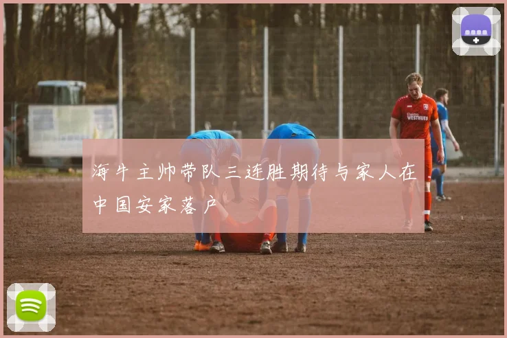 海牛主帅带队三连胜期待与家人在中国安家落户