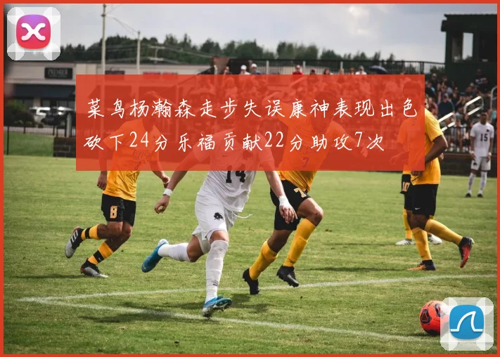 菜鸟杨瀚森走步失误康神表现出色砍下24分乐福贡献22分助攻7次
