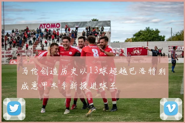 马伦创造历史以13球超越巴洛特利成意甲冬季新援进球王