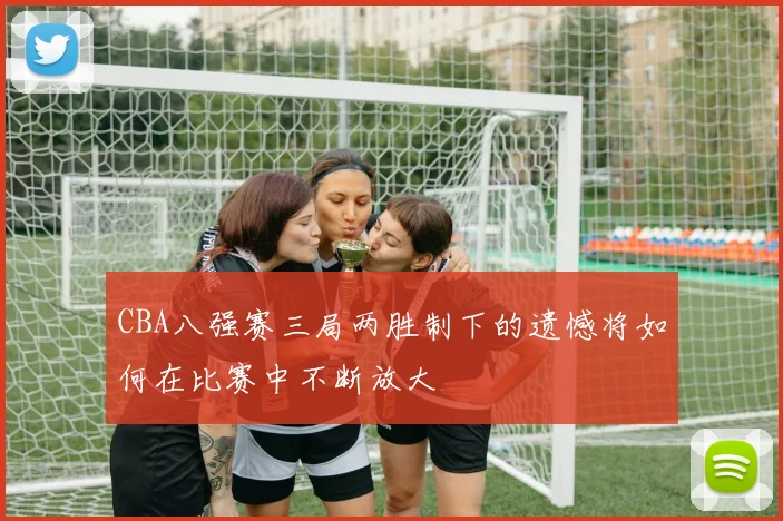 CBA八强赛三局两胜制下的遗憾将如何在比赛中不断放大