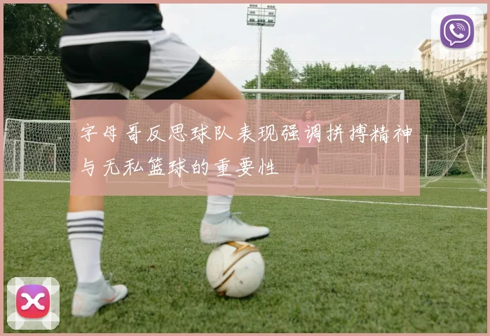 字母哥反思球队表现强调拼搏精神与无私篮球的重要性