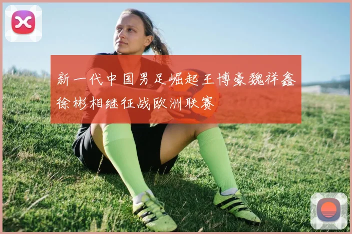 新一代中国男足崛起王博豪魏祥鑫徐彬相继征战欧洲联赛