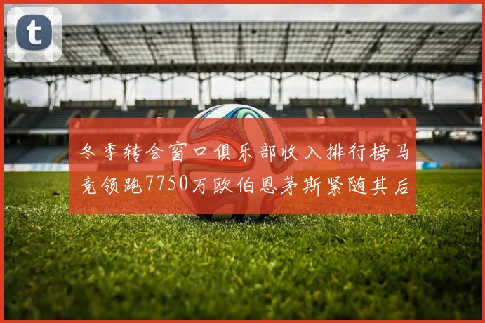 冬季转会窗口俱乐部收入排行榜马竞领跑7750万欧伯恩茅斯紧随其后7200万欧