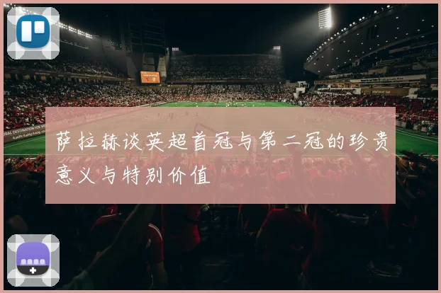 萨拉赫谈英超首冠与第二冠的珍贵意义与特别价值