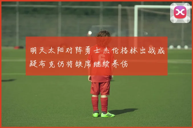 明天太阳对阵勇士杰伦格林出战成疑布克仍将缺席继续养伤