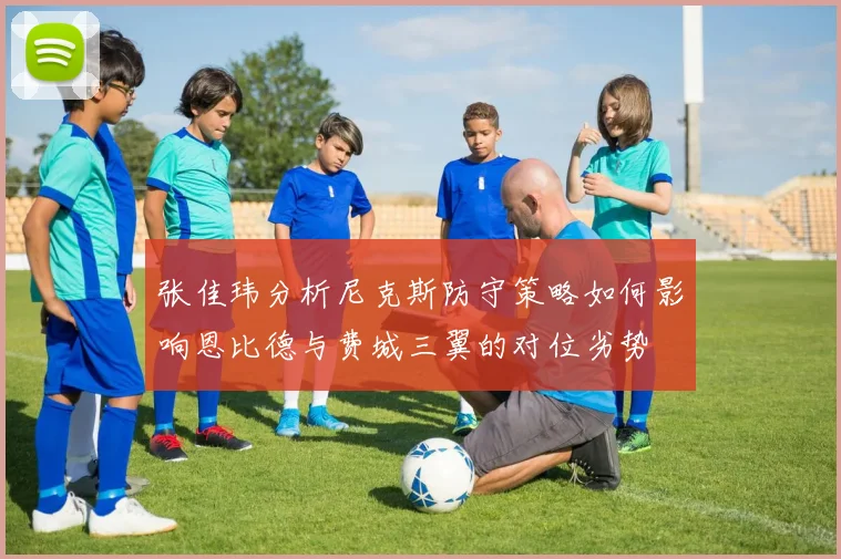 张佳玮分析尼克斯防守策略如何影响恩比德与费城三翼的对位劣势