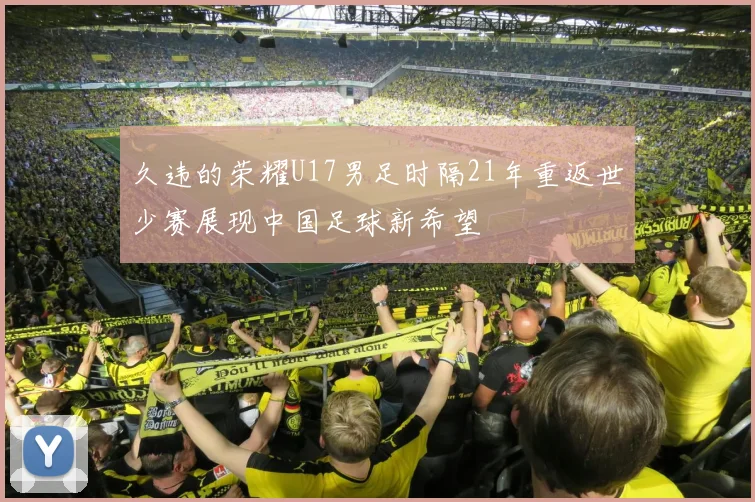 久违的荣耀U17男足时隔21年重返世少赛展现中国足球新希望