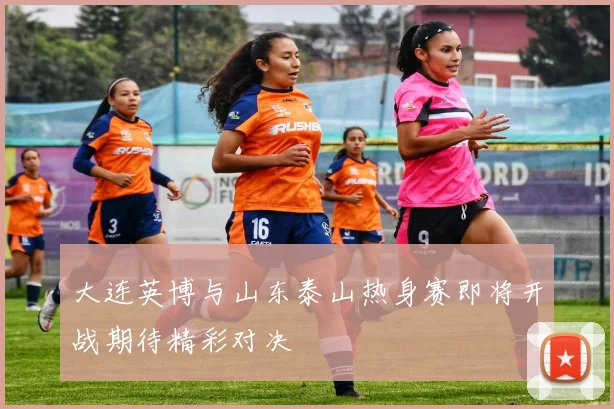 大连英博与山东泰山热身赛即将开战期待精彩对决