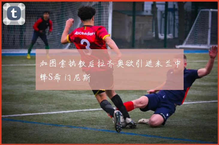 加图索执教后拉齐奥欲引进米兰中锋S希门尼斯
